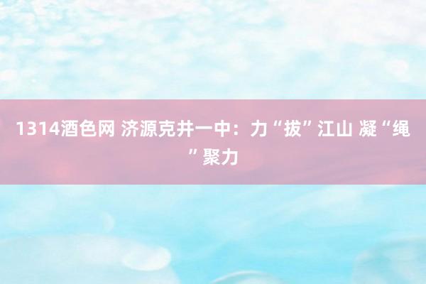 1314酒色网 济源克井一中：力“拔”江山 凝“绳”聚力