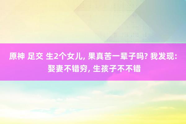 原神 足交 生2个女儿， 果真苦一辈子吗? 我发现: 娶妻不错穷， 生孩子不不错