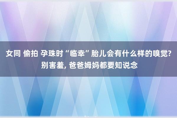 女同 偷拍 孕珠时“临幸”胎儿会有什么样的嗅觉? 别害羞， 爸爸姆妈都要知说念