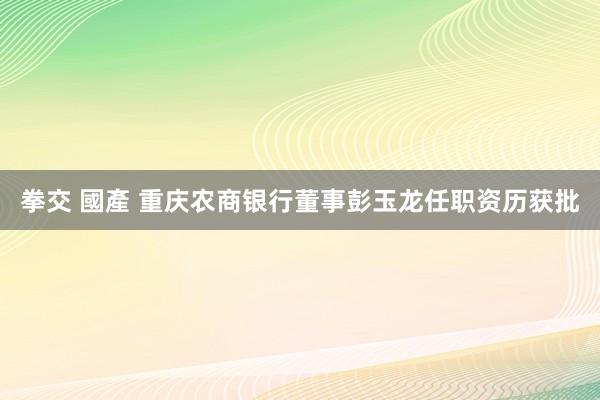 拳交 國產 重庆农商银行董事彭玉龙任职资历获批