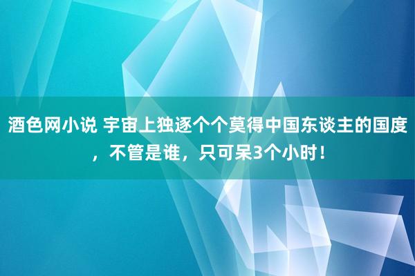 酒色网小说 宇宙上独逐个个莫得中国东谈主的国度，不管是谁，只可呆3个小时！