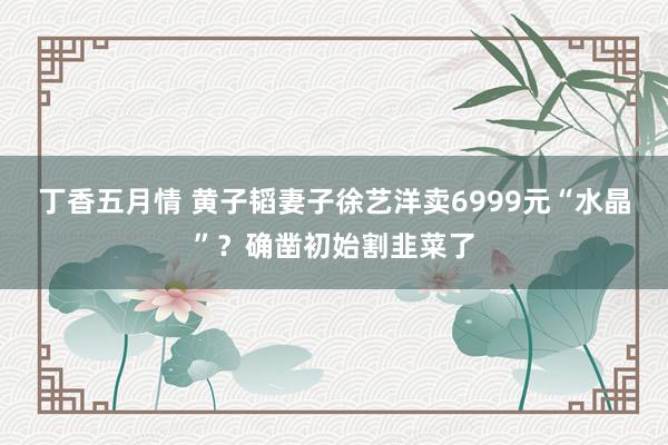 丁香五月情 黄子韬妻子徐艺洋卖6999元“水晶”？确凿初始割韭菜了