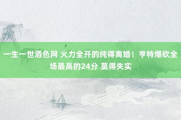 一生一世酒色网 火力全开的纯得离婚！亨特爆砍全场最高的24分 莫得失实