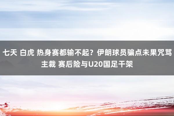 七天 白虎 热身赛都输不起？伊朗球员骗点未果咒骂主裁 赛后险与U20国足干架