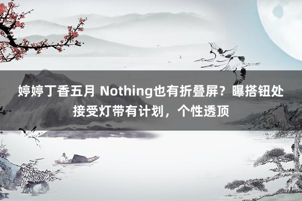 婷婷丁香五月 Nothing也有折叠屏？曝搭钮处接受灯带有计划，个性透顶