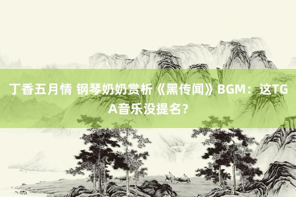 丁香五月情 钢琴奶奶赏析《黑传闻》BGM：这TGA音乐没提名？