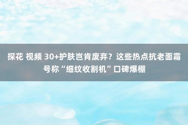 探花 视频 30+护肤岂肯废弃？这些热点抗老面霜号称“细纹收割机”口碑爆棚