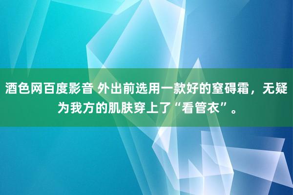 酒色网百度影音 外出前选用一款好的窒碍霜，无疑为我方的肌肤穿上了“看管衣”。