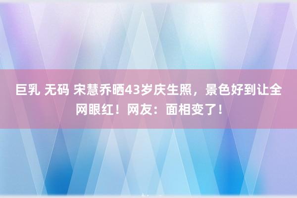 巨乳 无码 宋慧乔晒43岁庆生照，景色好到让全网眼红！网友：面相变了！