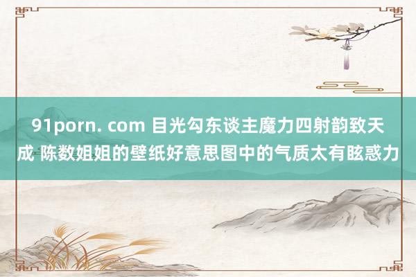 91porn. com 目光勾东谈主魔力四射韵致天成 陈数姐姐的壁纸好意思图中的气质太有眩惑力