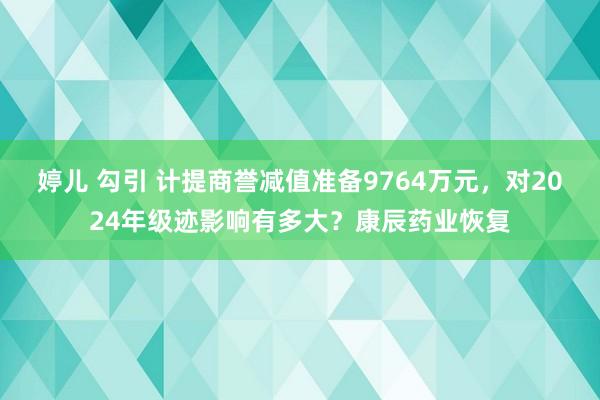 婷儿 勾引 计提商誉减值准备9764万元，对2024年级迹影响有多大？康辰药业恢复