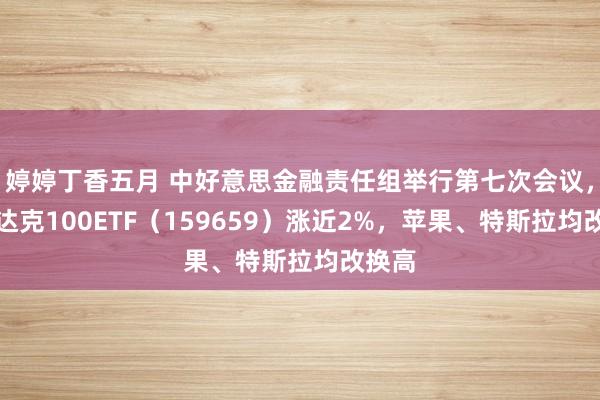 婷婷丁香五月 中好意思金融责任组举行第七次会议，纳斯达克100ETF（159659）涨近2%，苹果、特斯拉均改换高