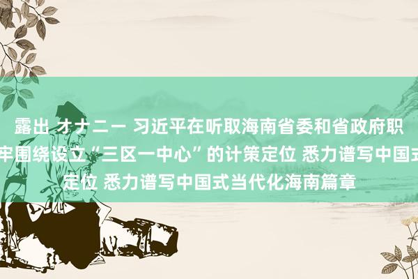 露出 オナニー 习近平在听取海南省委和省政府职责报告时强调 牢牢围绕设立“三区一中心”的计策定位 悉力谱写中国式当代化海南篇章