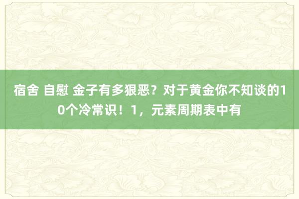 宿舍 自慰 金子有多狠恶？对于黄金你不知谈的10个冷常识！1，元素周期表中有