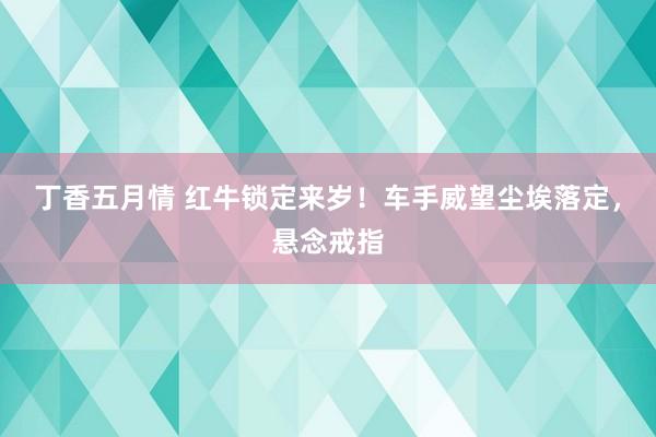 丁香五月情 红牛锁定来岁！车手威望尘埃落定，悬念戒指