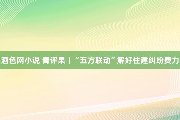 酒色网小说 青评果丨“五方联动”解好住建纠纷费力