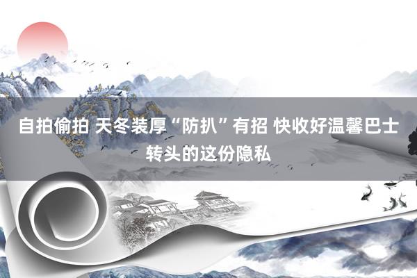 自拍偷拍 天冬装厚“防扒”有招 快收好温馨巴士转头的这份隐私