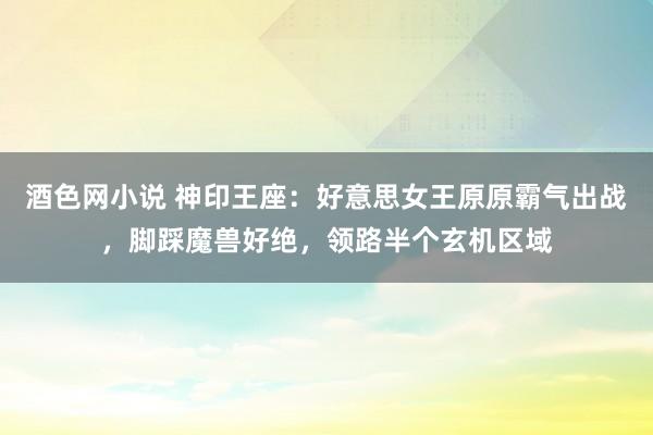 酒色网小说 神印王座：好意思女王原原霸气出战，脚踩魔兽好绝，领路半个玄机区域