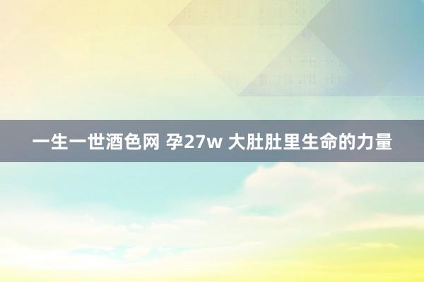 一生一世酒色网 孕27w 大肚肚里生命的力量