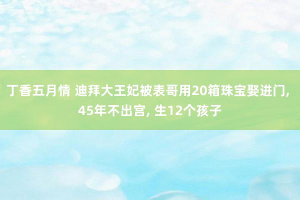 丁香五月情 迪拜大王妃被表哥用20箱珠宝娶进门， 45年不出宫， 生12个孩子