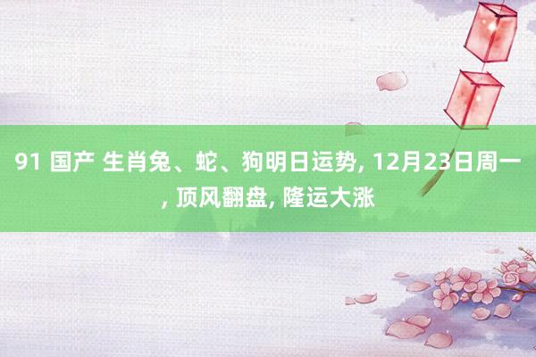 91 国产 生肖兔、蛇、狗明日运势， 12月23日周一， 顶风翻盘， 隆运大涨