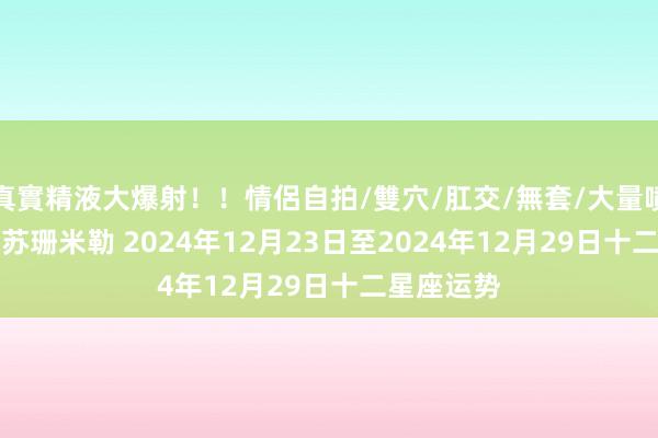 真實精液大爆射！！情侶自拍/雙穴/肛交/無套/大量噴精 (周运)苏珊米勒 2024年12月23日至2024年12月29日十二星座运势