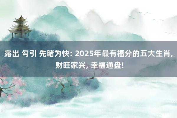 露出 勾引 先睹为快: 2025年最有福分的五大生肖， 财旺家兴， 幸福通盘!