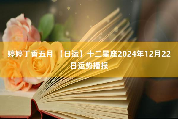 婷婷丁香五月 【日运】十二星座2024年12月22日运势播报