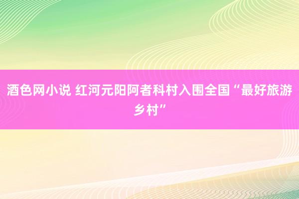 酒色网小说 红河元阳阿者科村入围全国“最好旅游乡村”