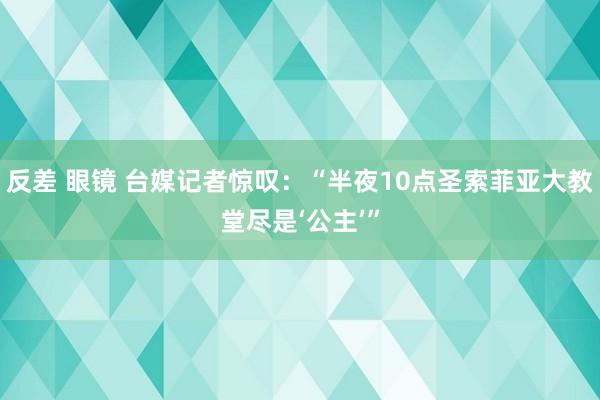 反差 眼镜 台媒记者惊叹：“半夜10点圣索菲亚大教堂尽是‘公主’”