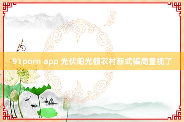 91porn app 光伏阳光棚农村新式骗局重视了