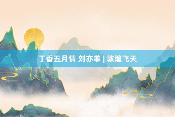 丁香五月情 刘亦菲 | 敦煌飞天