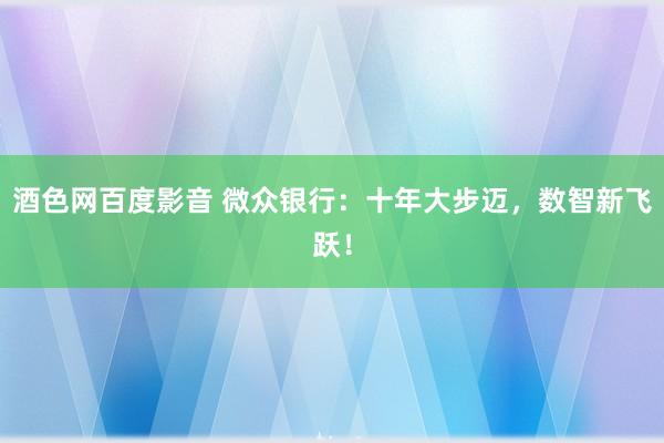 酒色网百度影音 微众银行：十年大步迈，数智新飞跃！