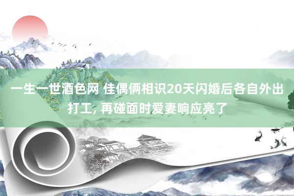 一生一世酒色网 佳偶俩相识20天闪婚后各自外出打工， 再碰面时爱妻响应亮了