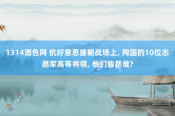 1314酒色网 抗好意思援朝战场上， 殉国的10位志愿军高等将领， 他们皆是谁?