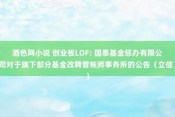 酒色网小说 创业板LOF: 国泰基金惩办有限公司对于旗下部分基金改聘管帐师事务所的公告（立信）