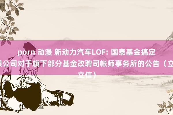 porn 动漫 新动力汽车LOF: 国泰基金搞定有限公司对于旗下部分基金改聘司帐师事务所的公告（立信）