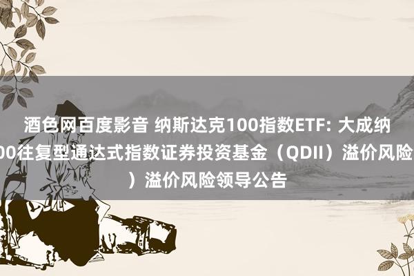 酒色网百度影音 纳斯达克100指数ETF: 大成纳斯达克100往复型通达式指数证券投资基金（QDII）溢价风险领导公告