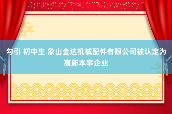 勾引 初中生 象山金达机械配件有限公司被认定为高新本事企业