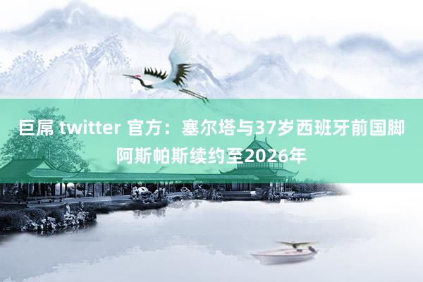 巨屌 twitter 官方：塞尔塔与37岁西班牙前国脚阿斯帕斯续约至2026年