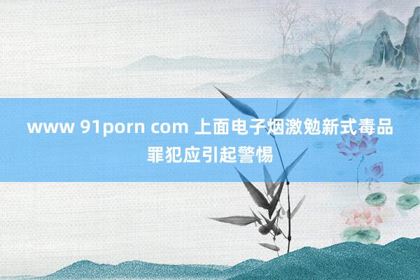 www 91porn com 上面电子烟激勉新式毒品罪犯应引起警惕