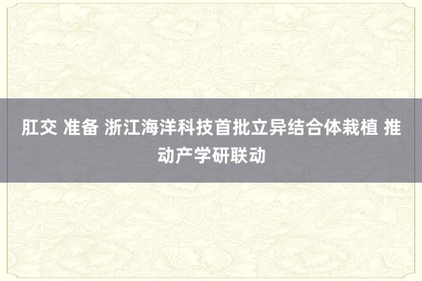 肛交 准备 浙江海洋科技首批立异结合体栽植 推动产学研联动