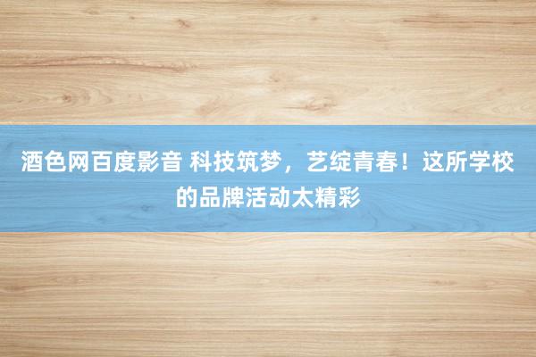 酒色网百度影音 科技筑梦，艺绽青春！这所学校的品牌活动太精彩