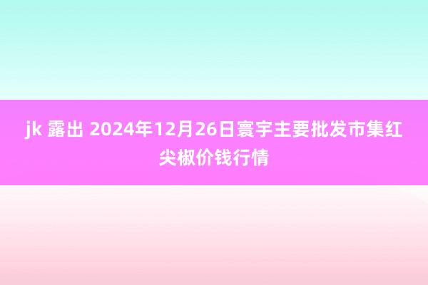 jk 露出 2024年12月26日寰宇主要批发市集红尖椒价钱行情