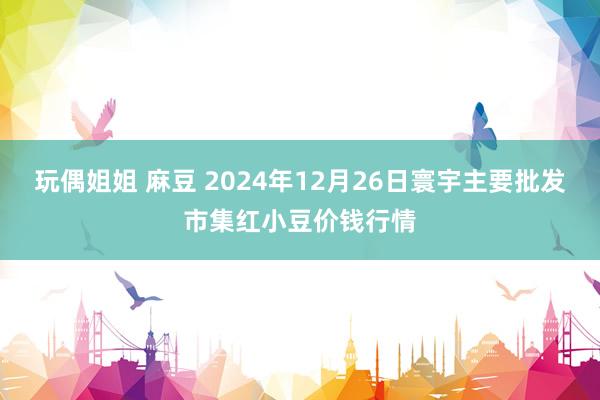 玩偶姐姐 麻豆 2024年12月26日寰宇主要批发市集红小豆价钱行情