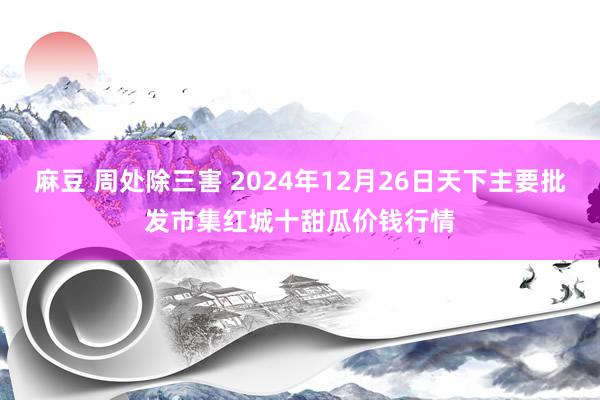 麻豆 周处除三害 2024年12月26日天下主要批发市集红城十甜瓜价钱行情