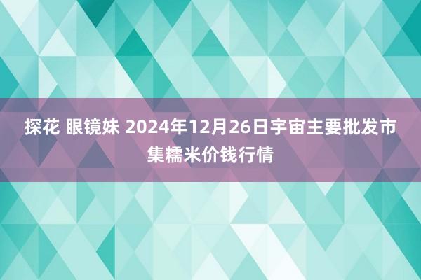 探花 眼镜妹 2024年12月26日宇宙主要批发市集糯米价钱行情