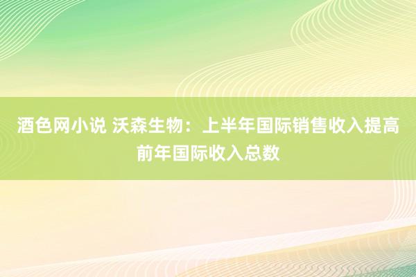 酒色网小说 沃森生物：上半年国际销售收入提高前年国际收入总数