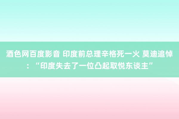 酒色网百度影音 印度前总理辛格死一火 莫迪追悼：“印度失去了一位凸起取悦东谈主”