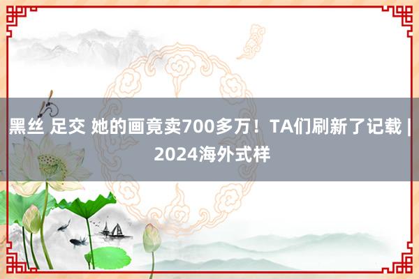 黑丝 足交 她的画竟卖700多万！TA们刷新了记载 | 2024海外式样